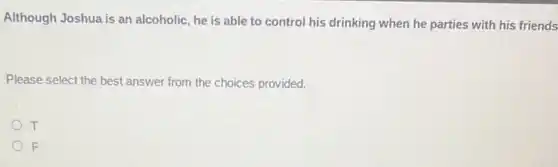 Although Joshua is an alcoholic, he is able to control his drinking when he parties with his friends
Please select the best answer from the choices provided.
T
F