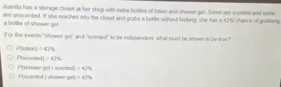 Juanita has a storage closet at her shop with extra bottles of lotion and shower gel Some are scented and some
are unscented. If she reaches into the closet and grabs a bottle without looking, she has a 42%  chance of grabbing a bottle of shower gel
For the events "shower gel" and "scented" to be independent, what must be shown to be true?
P(lotion)=42% 
P(scented)=42% 
P(shower gelvert scented)=42% 
P(scentedvert shower gel)=42%