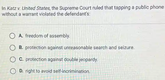 In Katz v. United States, the Supreme Court ruled that tapping a public phone
without a warrant violated the defendant's:
A. freedom of assembly.
B. protection against unreasonable search and seizure.
C. protection against double jeopardy.
D. right to avoid self-incrimination.