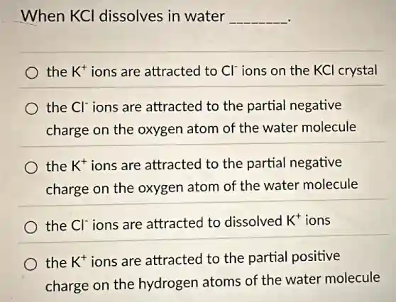 When KCI dissolves in water __
the K^+ ions are attracted to Cl^- ions on the KCl crystal
the Cl^- ions are attracted to the partial negative
charge on the oxygen atom of the water molecule
the K^+ ions are attracted to the partial negative
charge on the oxygen atom of the water molecule
the Cl^- ions are attracted to dissolved K^+ ions
the K^+ ions are attracted to the partial positive
charge on the hydrogen atoms of the water molecule