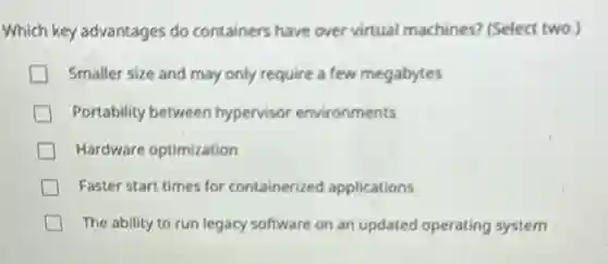 Which key advantages do containers have over virtual machines? (Select two.)
Smaller size and may only require a few megabytes
Portability between hypervisor environments
Hardware optimization
Faster start times for containerized applications
The ability to.run legacy software on an updated operating system