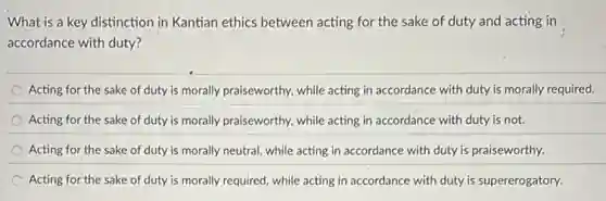 What is a key distinction in Kantian ethics between acting for the sake of duty and acting in
accordance with duty?
Acting for the sake of duty is morally praiseworthy, while acting in accordance with duty is morally required.
Acting for the sake of duty is morally praiseworthy, while acting in accordance with duty is not.
Acting for the sake of duty is morally neutral, while acting in accordance with duty is praiseworthy.
Acting for the sake of duty is morally required, while acting in accordance with duty is supererogatory.
