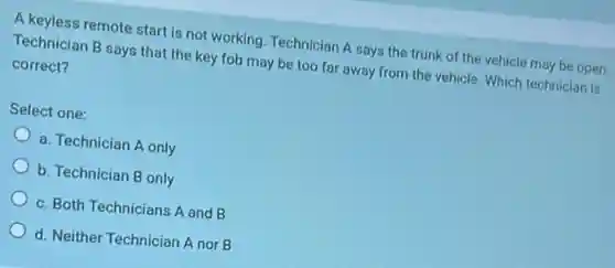 A keyless remote start is not working. Technician A says the trunk of the vehicle may be open.
Technician B says that the key fob may be too far away from the vehicle. Which technician is
correct?
Select one:
a. Technician A only
b. Technician B only
c. Both Technicians A and B
d. Neither Technician A nor B