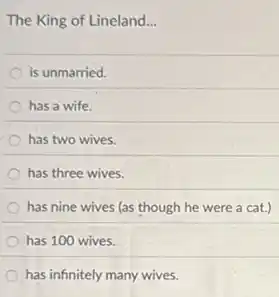 The King of Lineland __
is unmarried.
has a wife.
has two wives.
has three wives.
has nine wives (as though he were a cat.)
has 100 wives.
has infinitely many wives.