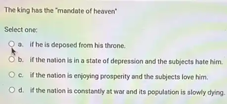 The king has the "mandate of heaven"
Select one:
a. if he is deposed from his throne.
b. if the nation is in a state of depression and the subjects hate him.
c. if the nation is enjoying prosperity and the subjects love him.
d. if the nation is constantly at war and its population is slowly dying.