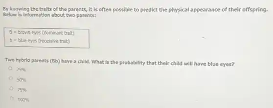 By knowing the traits of the parents, it is often possible to predict the physical appearance of their offspring.
Below is information about two parents:
B=brown eyes (dominant trait)
b=blue eyes (recessive trait)
Two hybrid parents (Bb)have a child. What is the probability that their child will have blue eyes?
25%
50%
75%
100%
