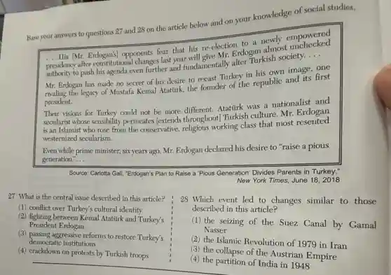 your knowledge of social studies.
New York
27 What is the central issue described in this article?
(1) conflict over Turkey's cultural identity
(2) fighting between Kemal Atatirk and Turkey's
President Erdogan
(3) passing aggressive reforms to restore Turkey's
democratic institutions
(4) crackdown on protests by Turkish troops
28 Which event led to changes similar to those
described in this article?
(1) the seizing of the Suez Canal by Gamal
Nasser
(2) the Islamic Revolution of 1979 in Iran
(3) the collapse of the Austrian Empire
(4) the partition of India in 1948
