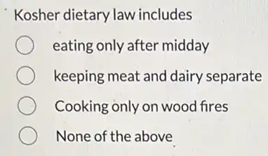 Kosher dietary law includes
eating only after midday
keeping meat and dairy separate
Cooking only on wood fires
None of the above
