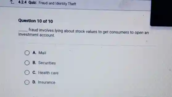 L 4.24 Quiz Fraud and Identity Theft
Question 10 of 10
__
fraud involves lying about stock values to get consumers to open an
investment account
A. Mail
B. Securities
C. Health care
D. Insurance