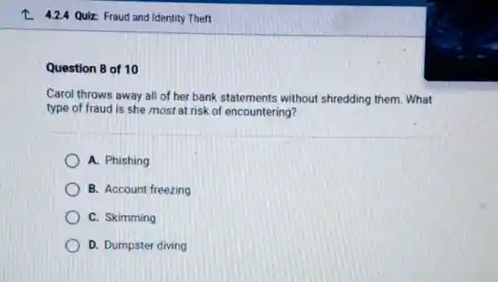 L 4.24 Quiz Fraud and Identity Theft
Question 8 of 10
Carol throws away all of her bank statements without shredding them. What
type of fraud is she most at risk of encountering?
A. Phishing
B. Account freezing
C. Skimming
D. Dumpster diving