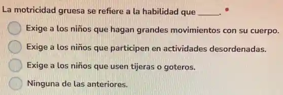 La motricidad gruesa se refiere a la habilidad que __
Exige a los niños que hagan grandes movimientos con su cuerpo.
Exige a los niños que participen en actividades desordenadas.
Exige a los niños que usen tijeras o goteros.
Ninguna de las anteriores.