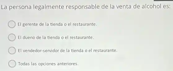 La persona legalmente responsable de la venta de alcohol es:
El gerente de la tienda o el restaurante.
El dueno de la tienda o el restaurante.
El vendedor-servidor de la tienda o el restaurante.
Todas las opciones anteriores.