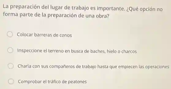 La preparación del lugar de trabajo es importante. ¿Qué opción no
forma parte de la preparación de una obra?
Colocar barreras de conos
Inspeccione el terreno en busca de baches, hielo o charcos
Charla con sus compañeros de trabajo hasta que empiecen las operaciones
Comprobar el tráfico de peatones