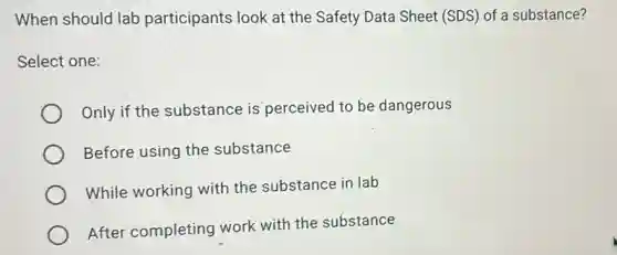 When should lab participants look at the Safety Data Sheet (SDS) of a substance?
Select one:
Only if the substance is perceived to be dangerous
Before using the substance
While working with the substance in lab
After completing work with the substance