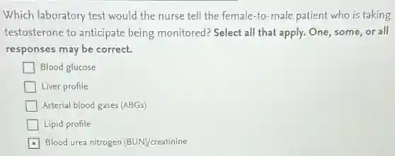 Which laboratory test would the nurse tell the female-to-male patient who is taking
testosterone to anticipate being monitored? Select all that apply. One, some or all
responses may be correct.
Blood glucose
Liver profile
Arterial blood gases (ABGs)
Lipid profile
Blood urea nitrogen (BUN)/creatinine