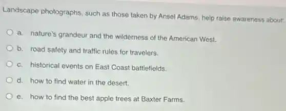 Landscape photographs such as those taken by Ansel Adams, help raise awareness about:
a. nature's grandeur and the wilderness of the American West.
b. road safety and traffic rules for travelers.
c. historical events on East Coast battlefields.
d. how to find water in the desert.
e. how to find the best apple trees at Baxter Farms.