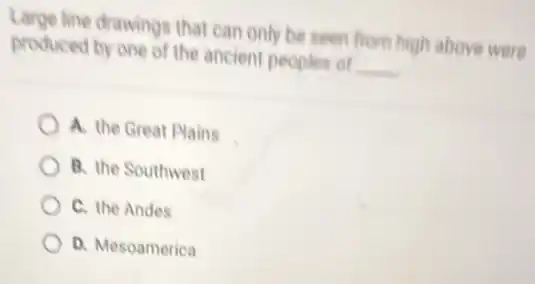 Large line drawings that can only be seen from high above were
produced by one of the ancient peoples of __
A. the Great Plains
B. the Southwest
C. the Andes
D. Mesoamerica