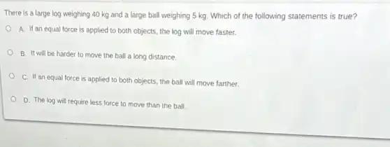 There is a large log weighing 40 kg and a large ball weighing 5 kg. Which of the following statements is true?
A. If an equal force is applied to both objects, the log will move faster.
B. It will be harder to move the ball a long distance.
C. If an equal force is applied to both objects, the ball will move farther.
D. The log will require less force to move than the ball.