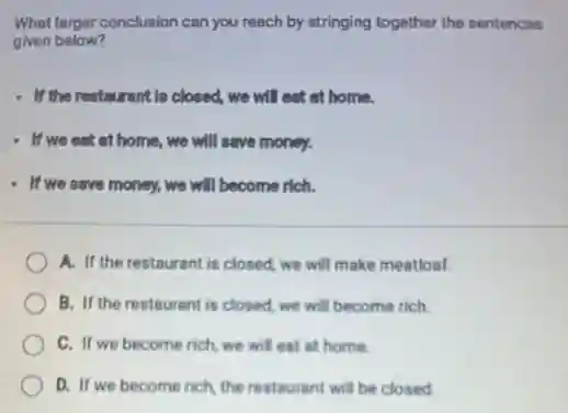 What larger conclusion can you reach by stringing together the sentences
given below?
- If the restaurant Is closed, we will eat at home.
- If we eat at home, we will save money.
- If we save money.we will become rich.
A. If the restaurant is closed, we will make meatloaf.
B. If the restaurant is closed, we will become rich.
C. If we become rich, we will eat at home.
D. If we become rich, the restaurant will be closed.
