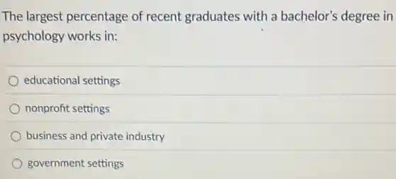 The largest percentage of recent graduates with a bachelor's degree in
psychology works in:
educational settings
nonprofit settings
business and private industry
government settings