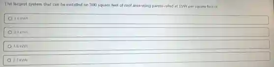 The largest system that can be installed on 300 square feet of roof area using panels rated at 15W per square foot is:
4.5 kWh
3.0 kWh
1.5 kWh
0.3 kWh