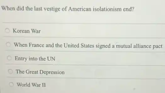 When did the last vestige of American isolationism end?
Korean War
When France and the United States signed a mutual alliance pact
Entry into the UN
The Great Depression
World War II