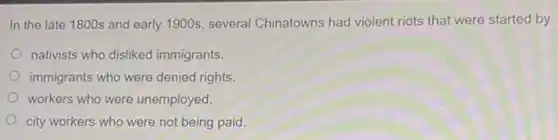 In the late 1800s and early 1900s, several Chinatowns had violent riots that were started by
nativists who disliked immigrants.
immigrants who were denied rights
workers who were unemployed.
city workers who were not being paid.