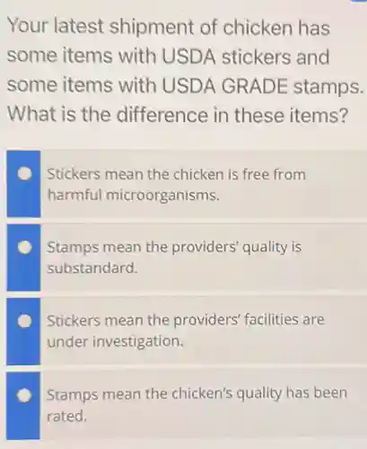 Your latest shipment of chicken has
some items with USD A stickers and
some items with USDA GRADE stamps.
What is the difference in these items?
Stickers mean the chicken is free from
harmful microorganisms.
Stamps mean the providers' quality is
substandard.
Stickers mean the providers' facilities are
under investigation.
Stamps mean the chicken's quality has been