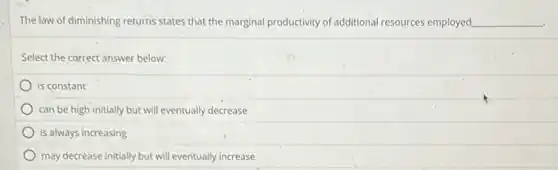 The law of diminishing returns states that the marginal productivity of additional resources employed __
Select the correct answer below:
is constant
can be high initially but will eventually decrease
is always increasing
may decrease initially but will eventually increase