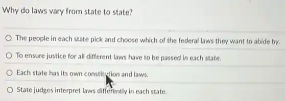 Why do laws vary from state to state?
The people in each state pick and choose which of the federal laws they want to abide by.
To ensure justice for all different laws have to be passed in each state.
Each state has its own constitution and laws.
State judges interpret laws differently in each state.