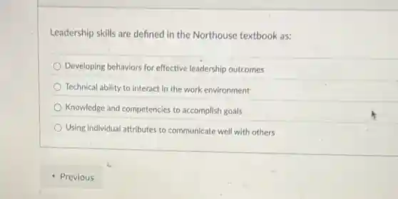 Leadership skills are defined in the Northouse textbook as:
Developing behaviors for effective leadership outcomes
Technical ability to interact in the work environment
Knowledge and competencie:to accomplish goals
Using individual attributes to communicate well with others