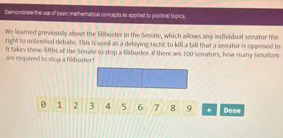 We learned previously about the filibuster in the Senate, which allows any individual senator the
right to unlimited debate This is used as a delaying tactic to kill a bill that a senator is opposed to.
It takes three-fifths of the Senate to stop a filibuster. If there are 100 senators, how many senators
are required to stop a filibuster?
square