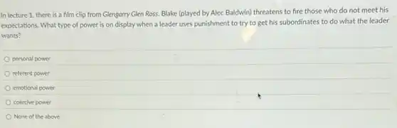 In lecture 1, there is a film clip from Glengarry Glen Ross.Blake (played by Alec Baldwin) threatens to fire those who do not meet his
expectations. What type of power is on display when a leader uses punishment to try to get his subordinates to do what the leader
wants?
personal power
referent power
emotional power
coercive power
None of the above