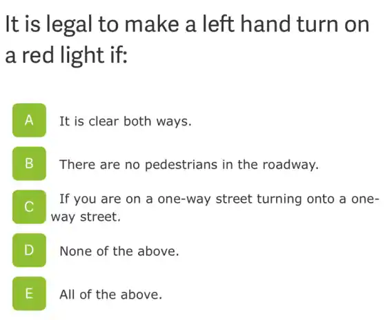 It is legal to make a left hand turn on
a red light if:
A n
It is clear both ways.
B v
There are no pedestrians in the roadway.
C
If you are on a one-way street turning onto a one-
way street.
D
None of the above.
E L
All of the above.