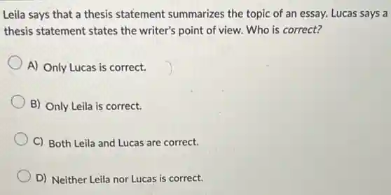Leila says that a thesis statement summarizes the topic of an essay. Lucas says a
thesis statement states the writer's point of view. Who is correct?
A) Only Lucas is correct.
B) Only Leila is correct.
C) Both Leila and Lucas are correct.
D) Neither Leila nor Lucas is correct.