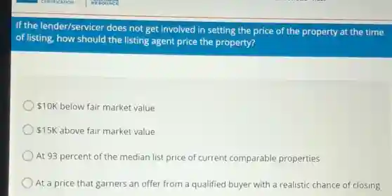 If the lender/servicer does not get involved in setting the price of the property at the time
of listing, how should the listing agent price the property?
10K below fair market value
15K above fair market value
At 93 percent of the median list price of current comparable properties
At a price that garners an offer from a qualified buyer with a realistic chance of closing
