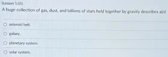 (Lesson 1.01)
A huge collection of gas, dust, and billions of stars held together by gravity describes a(n)
asteroid belt.
galaxy.
planetary system.
solar system.