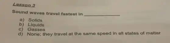 Lesson 3
Sound waves travel fastest in __
a) Solids
b) Liquids
c) Gasses
d) None; they travel at the same speed in all states of matter
