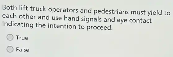 Both lift truck operators and pedestrians must yield to
each other and use hand signals and eye contact
indicating the intention to proceed.
True
False