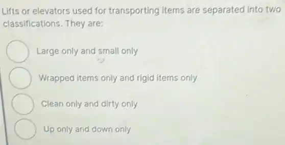 Lifts or elevators used for transporting items are separated into two
classifications. They are:
Large only and small only
Wrapped items only and rigid items only
Clean only and dirty only
Up only and down only