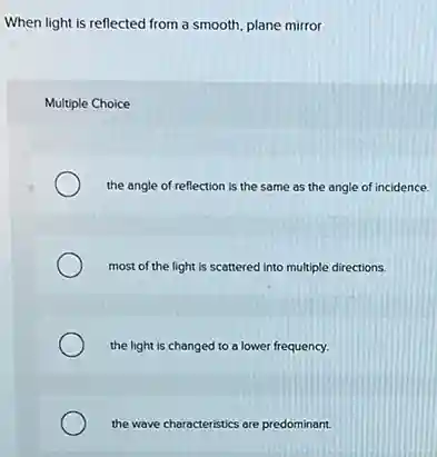 When light is reflected from a smooth, plane mirror
Multiple Choice
the angle of reflection is the same as the angle of incidence.
most of the light is scattered into multiple directions.
the light is changed to a lower frequency.
the wave characteristics are predominant.