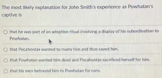 The most likely explanation for John Smith's experience as Powhatan's
captive is
that he was part of an adoption ritual involving a display of his subordination to
Powhatan.
that Pocahontas wanted to marry him and thus saved him.
that Powhatan wanted him dead and Pocahontas sacrificed herself for him.
that his men betrayed him to Powhatan for corn.