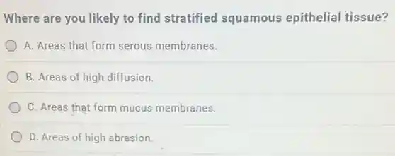 Where are you likely to find stratified squamous epithelial tissue?
A. Areas that form serous membranes.
B. Areas of high diffusion.
C. Areas that form mucus membranes.
D. Areas of high abrasion.