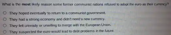 What is the most likely reason so me forme commun ist nations re efused to adopt the euro as their cur rency?
They hoped eventually to return to a comn nunist goverr ment.
The y had a strong economy and di dn't need-a new curr ency.
They felt unready or u willing to merge with th uropear Union.
The y suspec ted the euro wc uld leac to de bt pr oblems in the fu ture.