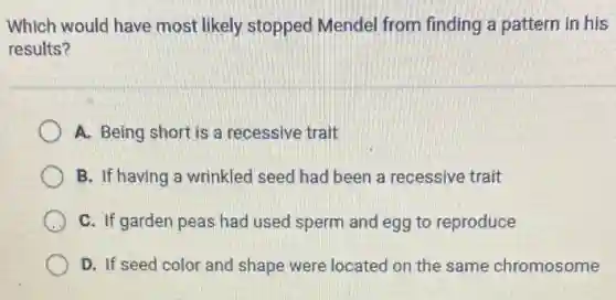 Which would have most likely stopped Mendel from finding a pattern in his
results?
A. Being short is a recessive trait
B. If having a wrinkled seed had been a recessive trait
C. If garden peas had used sperm and egg to reproduce
D. If seed color and shape were located on the same chromosome