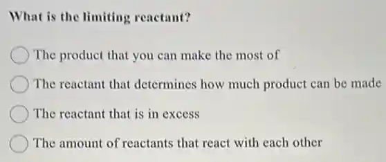What is the limiting reactant?
The product that you can make the most of
The reactant that determines how much product can be made
The reactant that is in excess
The amount of reactants that react with each other
