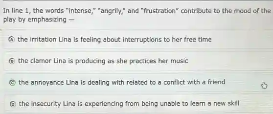 In line 1, the words "intense,""angrily," and "frustration" contribute to the mood of the
play by emphasizing -
A the irritation Lina is feeling about interruptions to her free time
B the clamor Lina is producing as she practices her music
C the annoyance Lina is dealing with related to a conflict with a friend
D the insecurity Lina is experiencing from being unable to learn a new skill