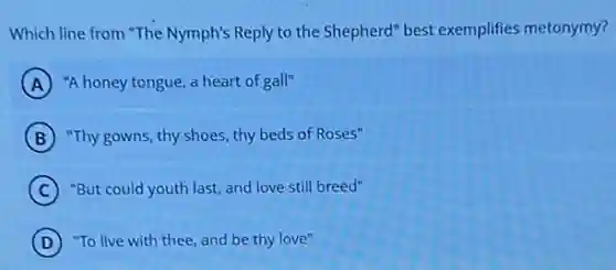 Which line from "The Nymph's Reply to the Shepherd" best exemplifies metonymy?
A "A honey tongue, a heart of gall"
B "Thy gowns, thy shoes thy beds of Roses"
C "But could youth last,and love still breed"
D "To live with thee and be thy love"