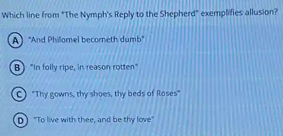 Which line from "The Nymph's Reply to the Shepherd" exemplifies allusion?
A "And Philomel becometh dumb"
B "In folly ripe, in reason rotten"
C "Thy gowns, thy shoes thy beds of Roses"
D "To live with thee and be thy love"