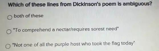 Which of these lines from Dickinson's poem is ambiguous?
both of these
"To comprehend a nectar/requires sorest need"
"Not one of all the purple host who took the flag today"